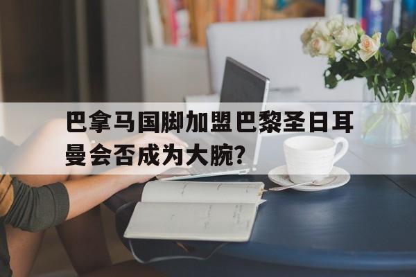 包含巴拿马国脚加盟巴黎圣日耳曼会否成为大腕？的词条